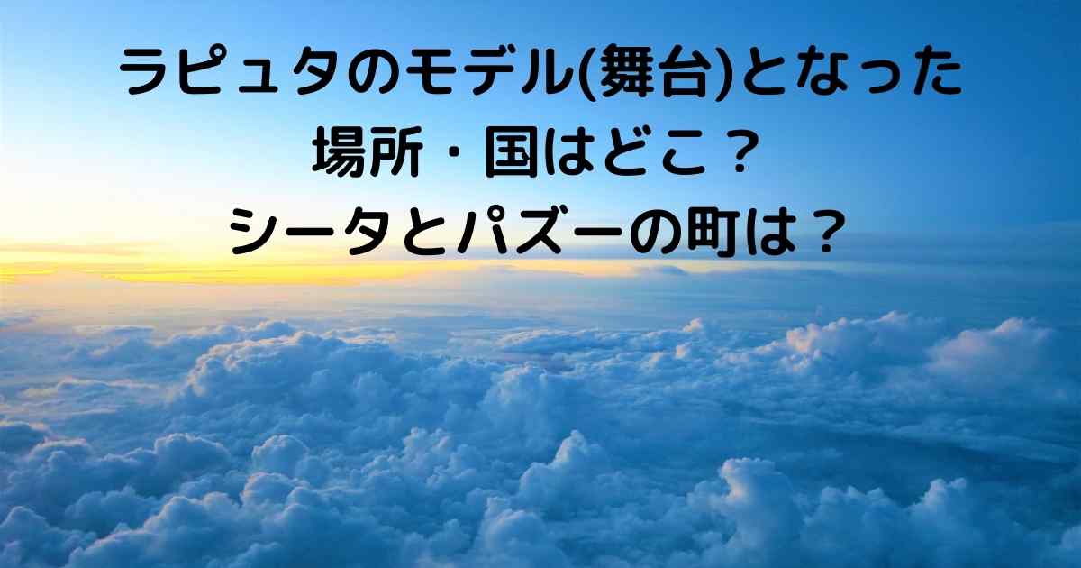ラピュタのモデル 舞台 となった場所 国はどこ シータとパズーの町は Lisa S Tabloid ラピュタのモデル 舞台 となった場所 国はどこ シータとパズーの町は Lisa S Tabloid